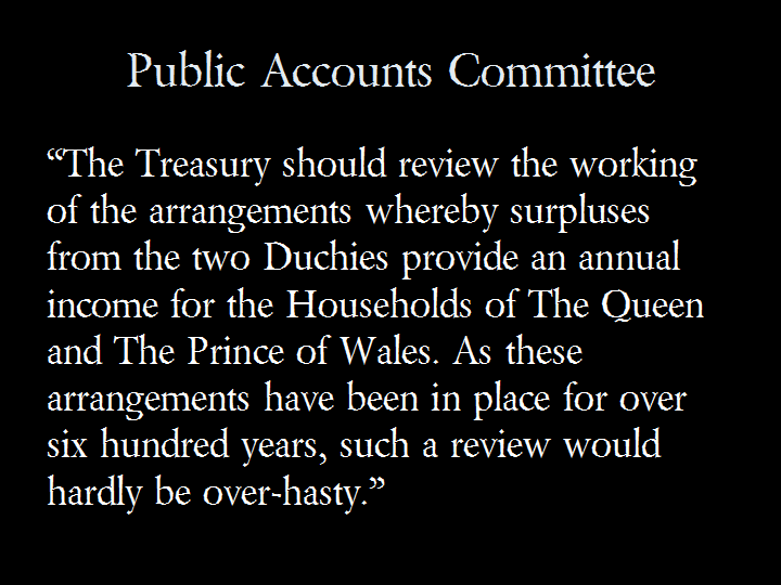 Public Accounts Committee: "The Treasury should review the working of the arrangements whereby surpluses from the two Duchies provide an annual income for the Households of The Queen and The Prince of Wales. As these arrangements have been in place for over six hundred years, such a review would hardly be over-hasty."
