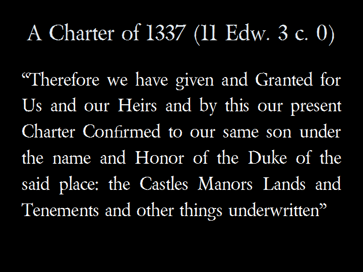 A Charter of 1337 (11 Edw. 3 c. 0): &ldquo;Therefore we have given and Granted for Us and our Heirs and by this our present Charter Confirmed to our same son under the name and Honor of the Duke of the said place: the Castles Manors Lands and Tenements and other things underwritten&rdquo;