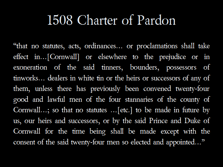 1508 Charter of Pardon: &ldquo;that no statutes, acts, ordinances... or proclamations shall take effect in...[Cornwall] or elsewhere to the prejudice or in exoneration of the said tinners, bounders, possessors of tinworks... dealers in white tin or the heirs or successors of any of them, unless there has previously been convened twenty-four good and lawful men of the four stannaries of the county of Cornwall...; so that no statutes ...[etc.] to be made in future by us, our heirs and successors, or by the said Prince and Duke of Cornwall for the time being shall be made except with the consent of the said twenty-four men so elected and appointed...&rdquo;