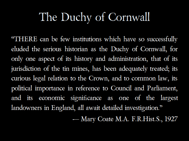 The Duchy of Cornwall: &ldquo;THERE can be few institutions which have so successfully eluded the serious historian as the Duchy of Cornwall, for only one aspect of its history and administration, that of its jurisdiction of the tin mines, has been adequately treated; its curious legal relation to the Crown, and to common law, its political importance in reference to Council and Parliament, and its economic significance as one of the largest landowners in England, all await detailed investigation.&rdquo; &mdash; Mary Coate M.A. F.R.Hist.S., 1927